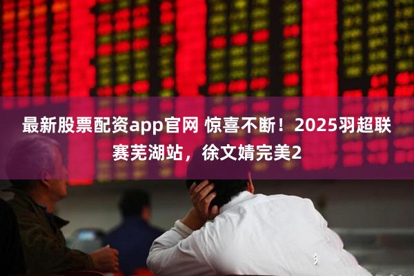 最新股票配资app官网 惊喜不断！2025羽超联赛芜湖站，徐文婧完美2