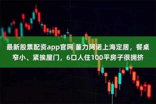 最新股票配资app官网 董力阿诺上海定居，餐桌窄小、紧挨屋门，6口人住100平房子很拥挤