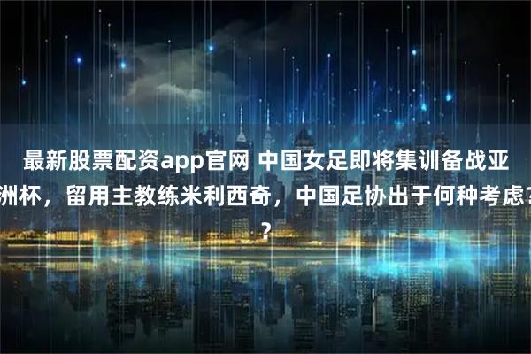 最新股票配资app官网 中国女足即将集训备战亚洲杯，留用主教练米利西奇，中国足协出于何种考虑？