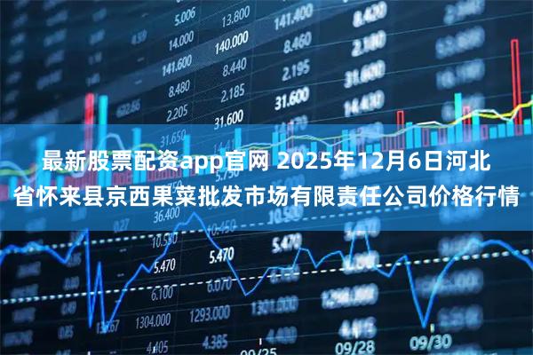 最新股票配资app官网 2025年12月6日河北省怀来县京西果菜批发市场有限责任公司价格行情