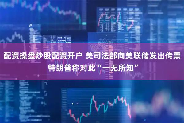 配资操盘炒股配资开户 美司法部向美联储发出传票 特朗普称对此“一无所知”