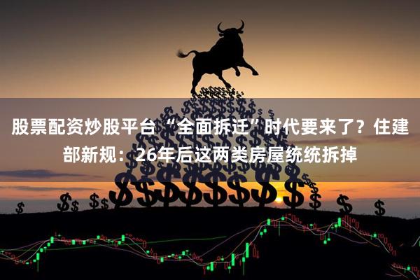 股票配资炒股平台 “全面拆迁”时代要来了？住建部新规：26年后这两类房屋统统拆掉
