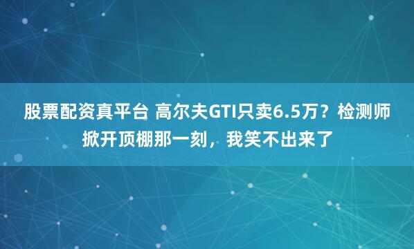 股票配资真平台 高尔夫GTI只卖6.5万？检测师掀开顶棚那一刻，我笑不出来了