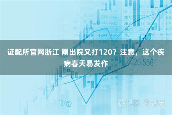 证配所官网浙江 刚出院又打120？注意，这个疾病春天易发作