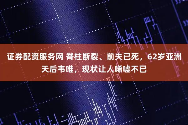 证券配资服务网 脊柱断裂、前夫已死,62岁亚洲天后韦唯,现状让人唏嘘不已