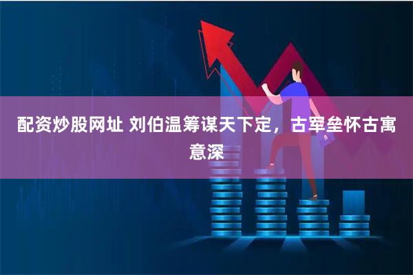 配资炒股网址 刘伯温筹谋天下定，古军垒怀古寓意深