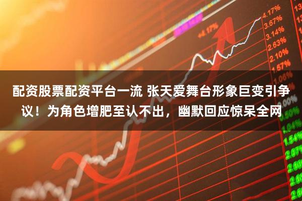 配资股票配资平台一流 张天爱舞台形象巨变引争议！为角色增肥至认不出，幽默回应惊呆全网
