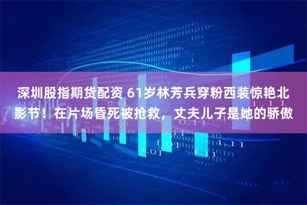 深圳股指期货配资 61岁林芳兵穿粉西装惊艳北影节！在片场昏死被抢救，丈夫儿子是她的骄傲