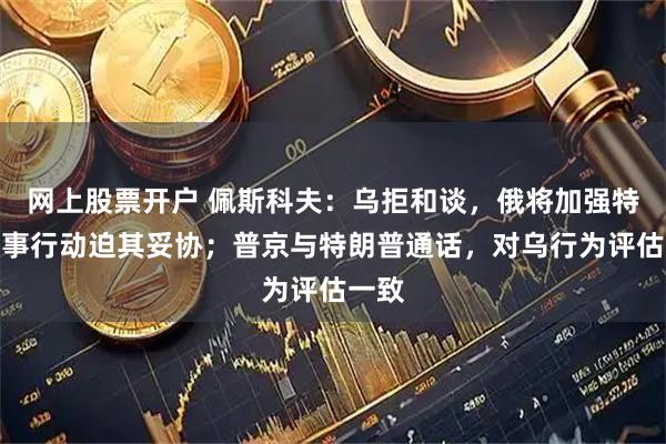 网上股票开户 佩斯科夫：乌拒和谈，俄将加强特别军事行动迫其妥协；普京与特朗普通话，对乌行为评估一致