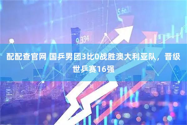 配配查官网 国乒男团3比0战胜澳大利亚队，晋级世乒赛16强