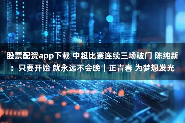 股票配资app下载 中超比赛连续三场破门 陈纯新：只要开始 就永远不会晚｜正青春 为梦想发光