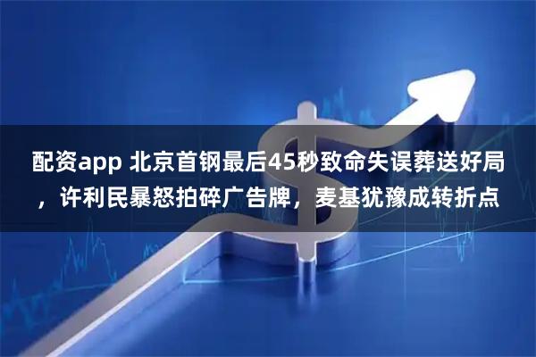 配资app 北京首钢最后45秒致命失误葬送好局，许利民暴怒拍碎广告牌，麦基犹豫成转折点