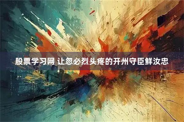 股票学习网 让忽必烈头疼的开州守臣鲜汝忠