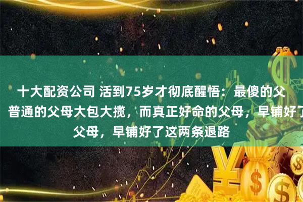 十大配资公司 活到75岁才彻底醒悟：最傻的父母掏空自己，普通的父母大包大揽，而真正好命的父母，早铺好了这两条退路