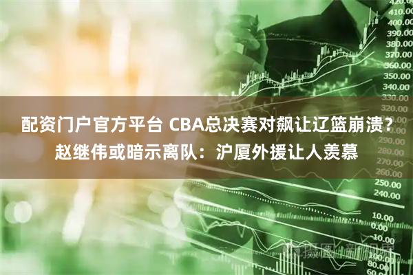 配资门户官方平台 CBA总决赛对飙让辽篮崩溃？赵继伟或暗示离队：沪厦外援让人羡慕