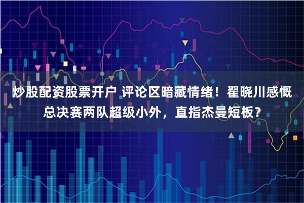 炒股配资股票开户 评论区暗藏情绪！翟晓川感慨总决赛两队超级小外，直指杰曼短板？