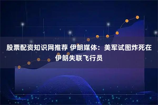 股票配资知识网推荐 伊朗媒体：美军试图炸死在伊朗失联飞行员