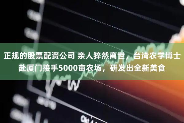 正规的股票配资公司 亲人猝然离世，台湾农学博士赴厦门接手5000亩农场，研发出全新美食