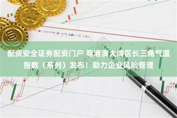 配资安全证券配资门户 粤港澳大湾区长三角气温指数（系列）发布！助力企业风险管理
