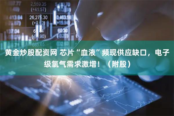 黄金炒股配资网 芯片“血液”频现供应缺口，电子级氯气需求激增！（附股）