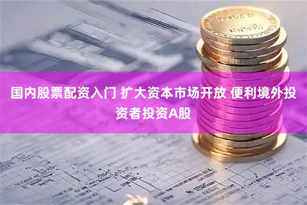 国内股票配资入门 扩大资本市场开放 便利境外投资者投资A股