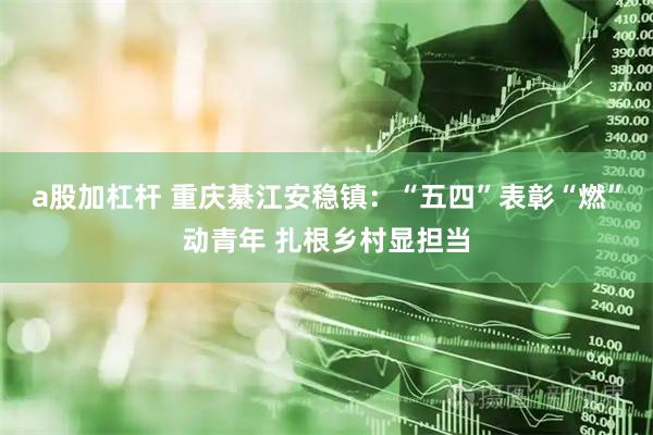 a股加杠杆 重庆綦江安稳镇：“五四”表彰“燃”动青年 扎根乡村显担当