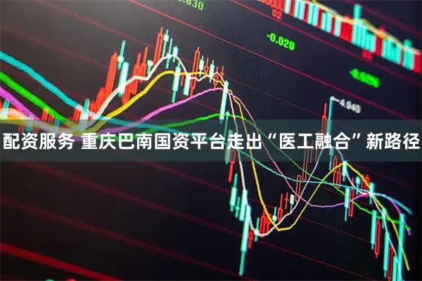 配资服务 重庆巴南国资平台走出“医工融合”新路径