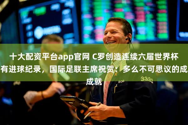 十大配资平台app官网 C罗创造连续六届世界杯都有进球纪录，国际足联主席祝贺：多么不可思议的成就