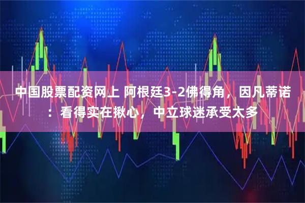 中国股票配资网上 阿根廷3-2佛得角，因凡蒂诺：看得实在揪心，中立球迷承受太多