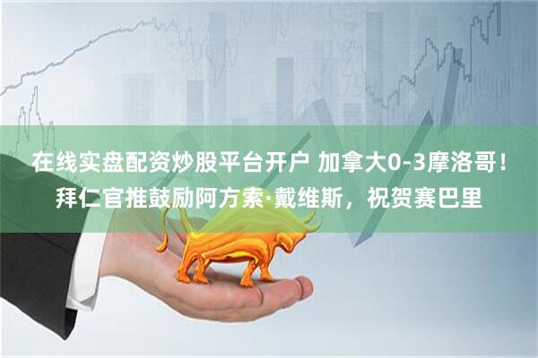 在线实盘配资炒股平台开户 加拿大0-3摩洛哥！拜仁官推鼓励阿方索·戴维斯，祝贺赛巴里