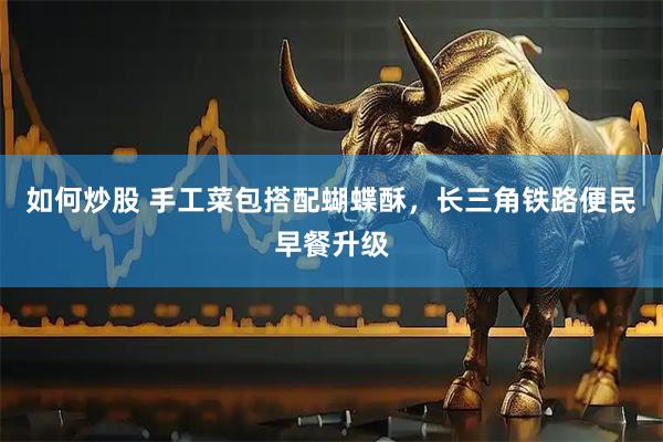 如何炒股 手工菜包搭配蝴蝶酥，长三角铁路便民早餐升级