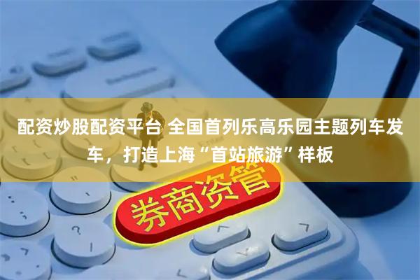 配资炒股配资平台 全国首列乐高乐园主题列车发车，打造上海“首站旅游”样板