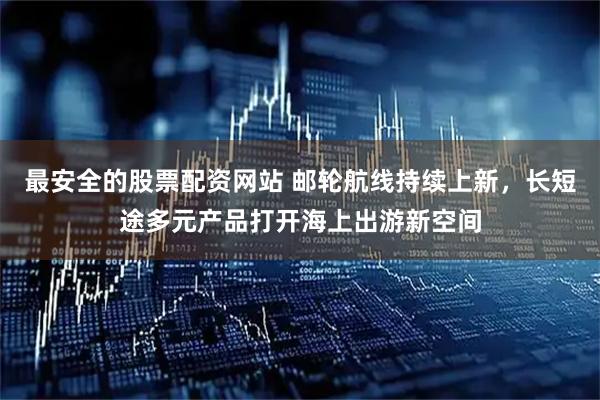 最安全的股票配资网站 邮轮航线持续上新，长短途多元产品打开海上出游新空间